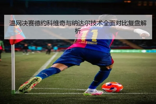 温网决赛德约科维奇与纳达尔技术全面对比复盘解析